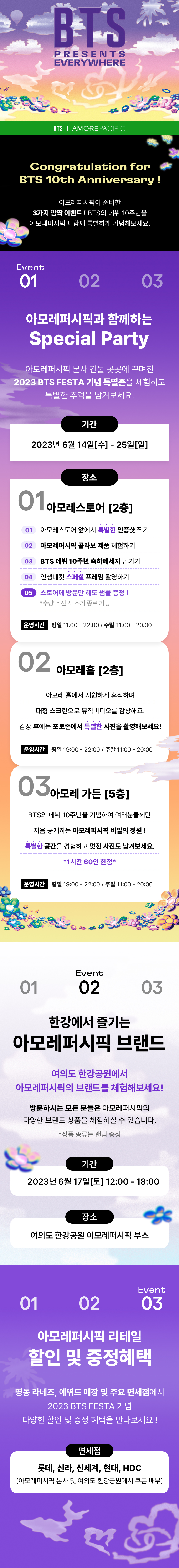 BTS PRESENTS EVERYWHERE / BTS X AMOREPACIFIC / Congratulation fot BTS 10th Anniversary!, 아모레퍼시픽이 준비한 3가지 깜짝 이벤트! BTS의 데뷔 10주년을 아모레퍼시픽과 함께 특별하게 기념해보세요.Event01, 아모레퍼시픽과 함께하는 Special Party, 아모레퍼시픽 본사 건물 곳곳에꾸며진 2023 BTS FESTA 기념 특별존을 체험하고 특별한 추억을 남겨보세요. 기간 : 2023년 6월 14일(수)-25일(일) 장소 : 아모레스토어[2층] / 01 아모레스토어 앞에서 특별한 인증샷 찍기 02 아모레퍼시픽 콜라보 제품 체험하기 03 BTS 데뷔 10주년 축하메세지 남기기 04 인생네컷 스페셜 프레임 촬영하기 05 스토어에 방문만 해도 샘플 증정! *수량 조기 소진 시 종료 가능 / 운영시간 평일 11:00 - 22:00 / 주말 11:00 - 20:00 / 아모레홀[2층] 아모레 홀에서 시원하게 휴식하며 대형 스크린으로 뮤직비디오를 감상해요. 감상 후에는 포토존에서 특별한 사진을 촬영해보세요! 운영시간 평일 19:00 - 22:00 / 주말 11:00 - 20:00 / 아모레 가든 [5층] BTS의 데뷔 10주년을 기념하여 여러분들께만 처음 공개하는 아모레퍼시픽 비밀의 정원! 특별한 공간을 경험하고 멋진 사진도 남겨보세요. *1시간 60인 한정 운영시간 평일 19:00 - 22:00 / 주말 11:00 - 20:00 / Event02 한강에서 즐기는 아모레퍼시픽 브랜드 여의도 한강공원에서 아모레퍼시픽의 브랜드를 체험해보세요! 방문하시는 모든 분들은 아모레퍼시픽의 다양한 브랜드 상품을 체험하실 수 잇습니다. *상품 종류는 랜덤 증정 / 기간 2023년 6월 17일(토) 12:00-18:00 / 장소 여의도 한강공원 아모레퍼시픽 부스 할인 및 증정혜택 명동 라네즈, 에뛰드 매장 및 주요 면세점에서 2023 BTS FESTA 기념 다양한 할인 및 증정 혜택을 만나보세요! 면세점 롯데, 신라, 신세계, 현대, HDC (아모레퍼시픽 본사 및 여의도 한강공원에서 쿠폰 배부)